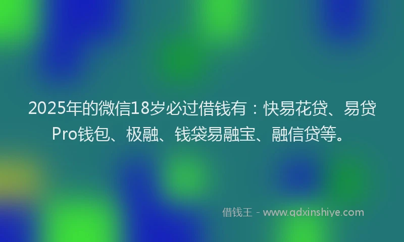 2025年的微信18岁必过借钱有：快易花贷、易贷Pro钱包、极融、钱袋易融宝、融信贷等。