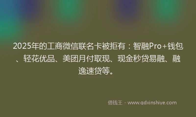 2025年的工商微信联名卡被拒有：智融Pro+钱包、轻花优品、美团月付取现、现金秒贷易融、融逸速贷等。