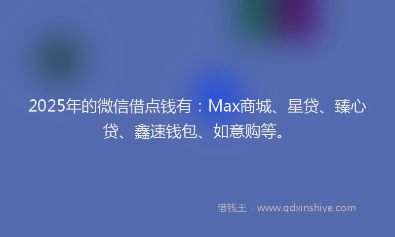 2025年的微信借点钱有：Max商城、星贷、臻心贷、鑫速钱包、如意购等。