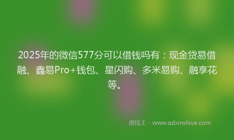 2025年的微信577分可以借钱吗有：现金贷易借融、鑫易Pro+钱包、星闪购、多米易购、融享花等。