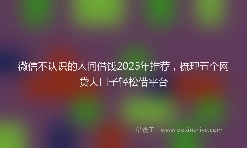 微信不认识的人问借钱2025年推荐，梳理五个网贷大口子轻松借平台