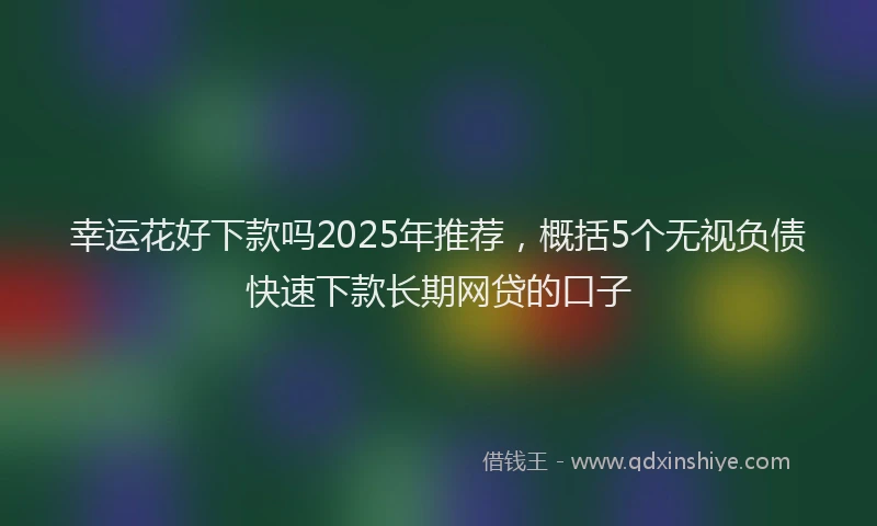 幸运花好下款吗2025年推荐，概括5个无视负债快速下款长期网贷的口子