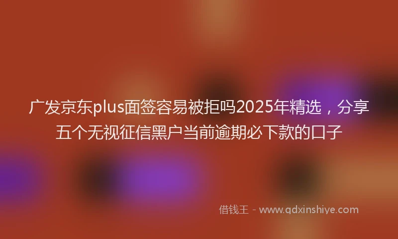 广发京东plus面签容易被拒吗2025年精选，分享五个无视征信黑户当前逾期必下款的口子