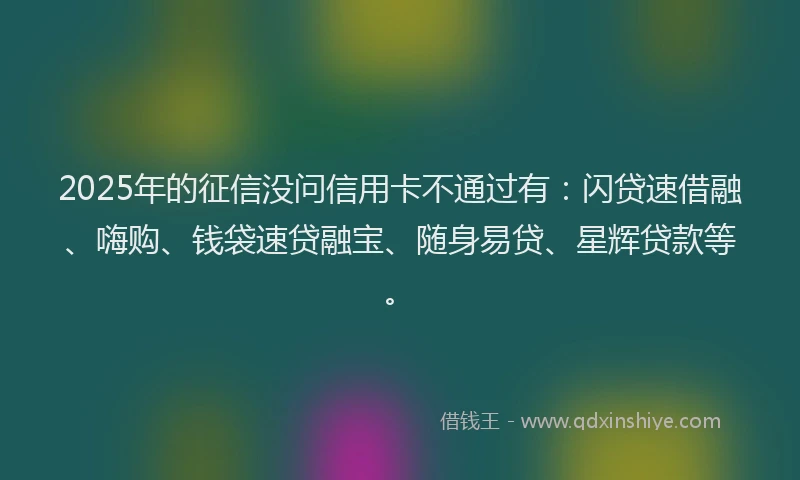 2025年的征信没问信用卡不通过有：闪贷速借融、嗨购、钱袋速贷融宝、随身易贷、星辉贷款等。