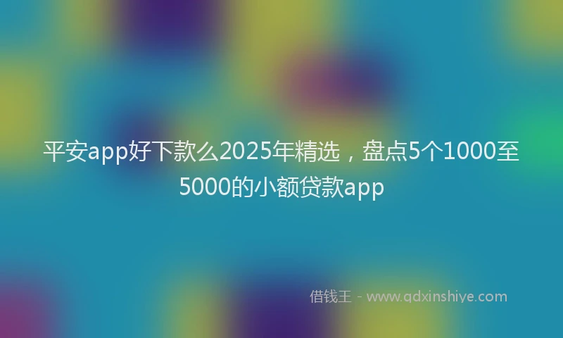 平安app好下款么2025年精选，盘点5个1000至5000的小额贷款app
