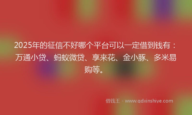 2025年的征信不好哪个平台可以一定借到钱有：万通小贷、蚂蚁微贷、享来花、金小豚、多米易购等。