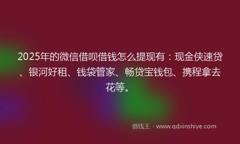 2025年的微信借呗借钱怎么提现有：现金侠速贷、银河好租、钱袋管家、畅贷宝钱包、携程拿去花等。