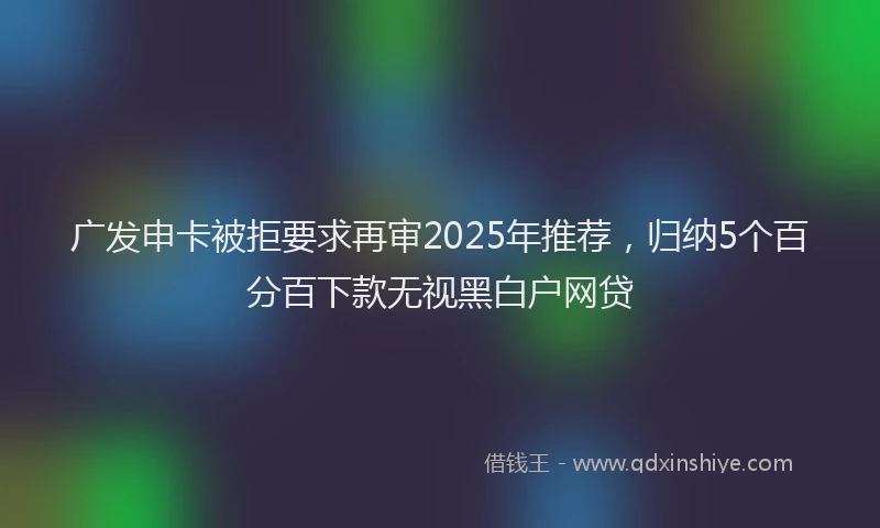 广发申卡被拒要求再审2025年推荐，归纳5个百分百下款无视黑白户网贷