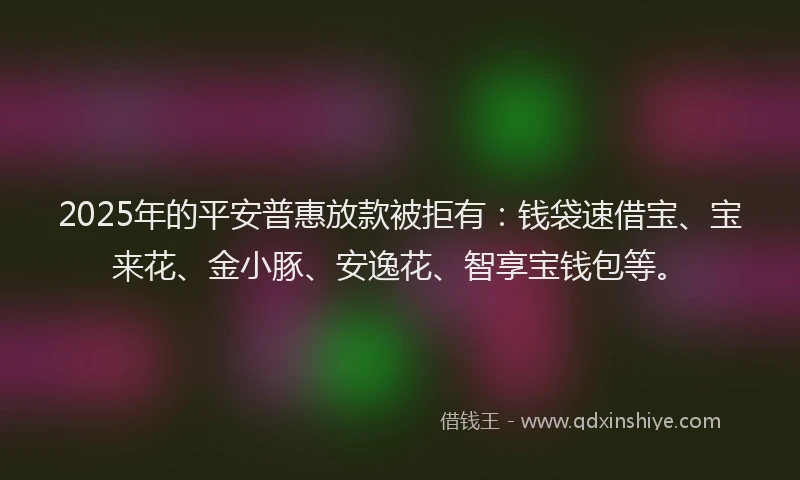 2025年的平安普惠放款被拒有：钱袋速借宝、宝来花、金小豚、安逸花、智享宝钱包等。