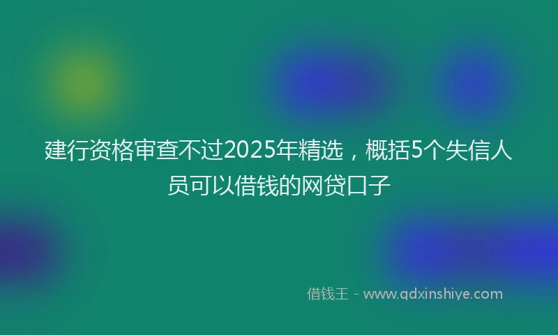 建行资格审查不过2025年精选，概括5个失信人员可以借钱的网贷口子
