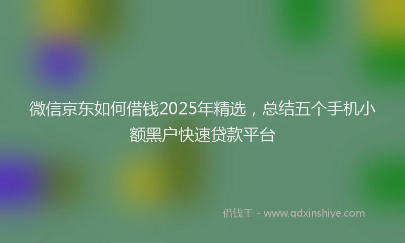 微信京东如何借钱2025年精选，总结五个手机小额黑户快速贷款平台