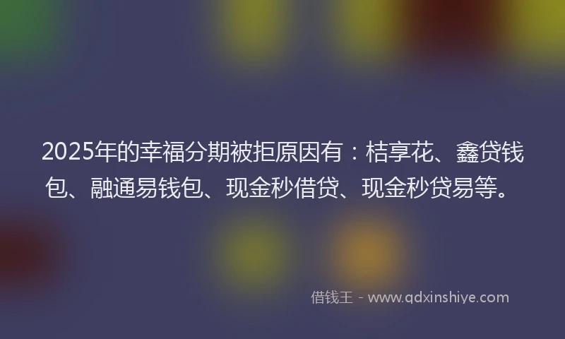 2025年的幸福分期被拒原因有：桔享花、鑫贷钱包、融通易钱包、现金秒借贷、现金秒贷易等。