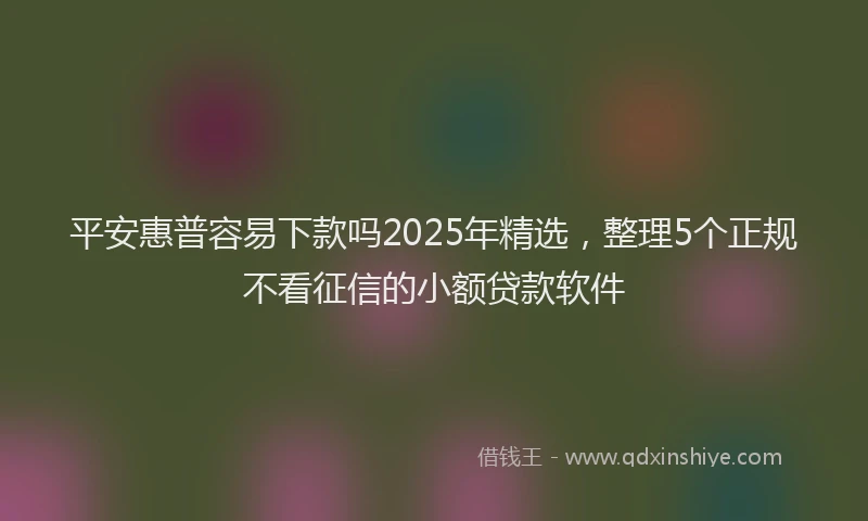 平安惠普容易下款吗2025年精选，整理5个正规不看征信的小额贷款软件