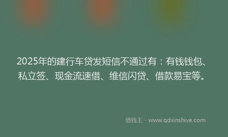 2025年的建行车贷发短信不通过有：有钱钱包、私立签、现金流速借、维信闪贷、借款易宝等。