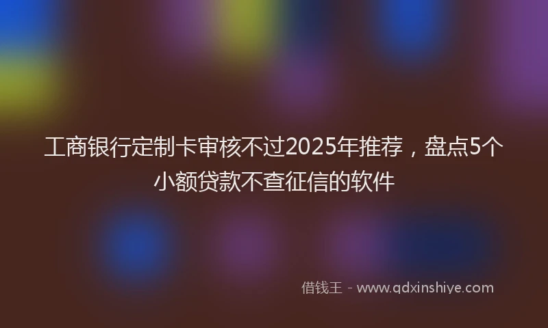 工商银行定制卡审核不过2025年推荐，盘点5个小额贷款不查征信的软件