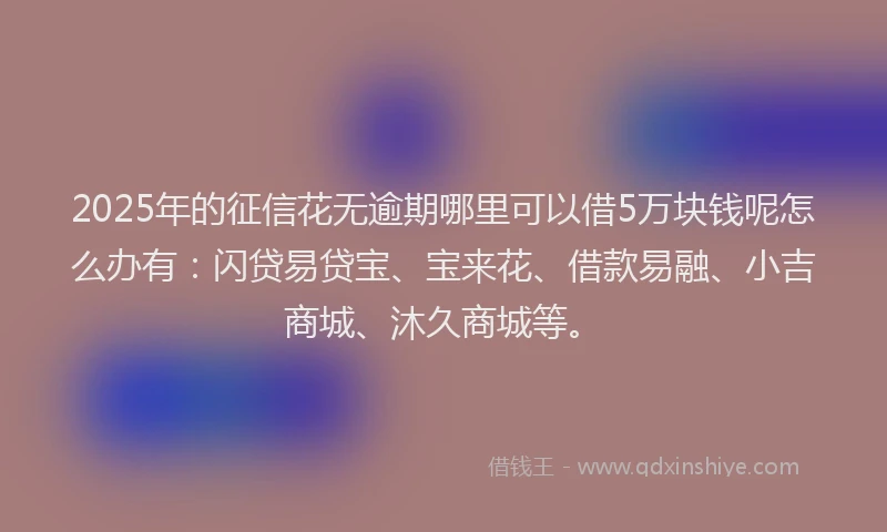2025年的征信花无逾期哪里可以借5万块钱呢怎么办有：闪贷易贷宝、宝来花、借款易融、小吉商城、沐久商城等。