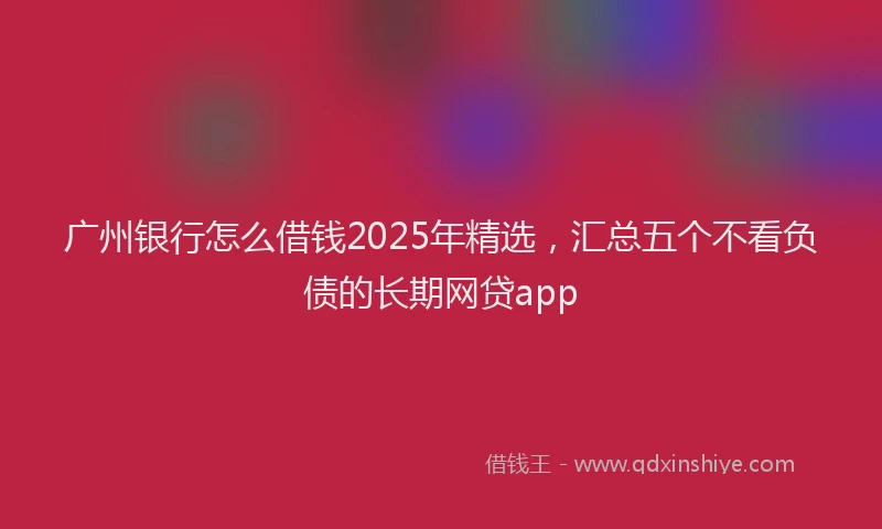 广州银行怎么借钱2025年精选，汇总五个不看负债的长期网贷app
