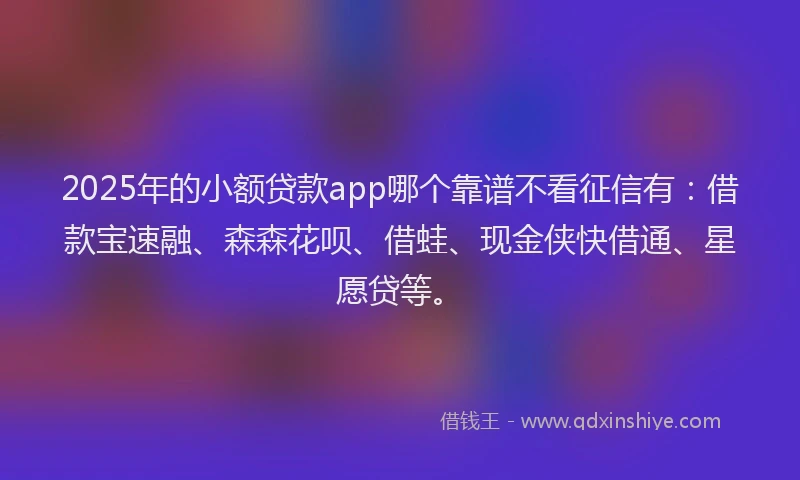 2025年的小额贷款app哪个靠谱不看征信有：借款宝速融、森森花呗、借蛙、现金侠快借通、星愿贷等。