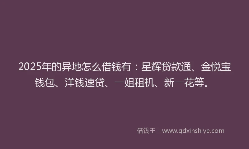 2025年的异地怎么借钱有：星辉贷款通、金悦宝钱包、洋钱速贷、一姐租机、新一花等。