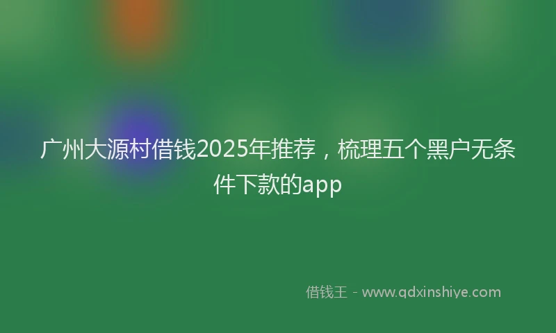 广州大源村借钱2025年推荐，梳理五个黑户无条件下款的app