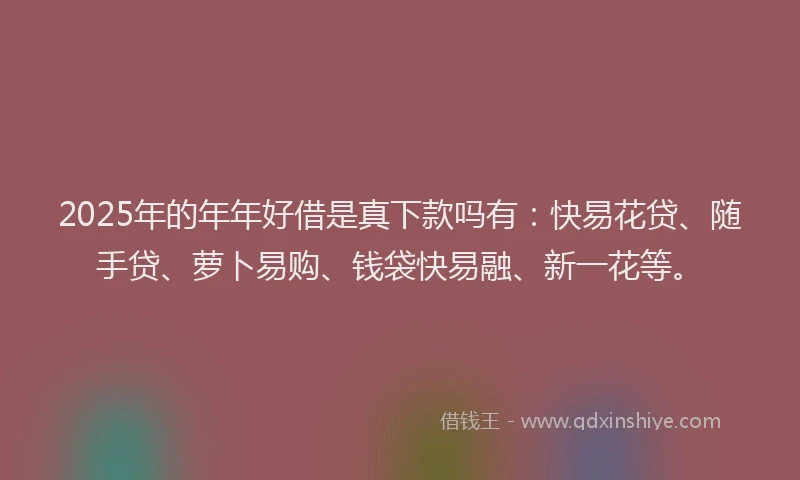 2025年的年年好借是真下款吗有：快易花贷、随手贷、萝卜易购、钱袋快易融、新一花等。