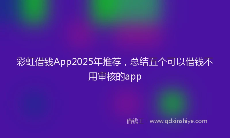 彩虹借钱App2025年推荐，总结五个可以借钱不用审核的app