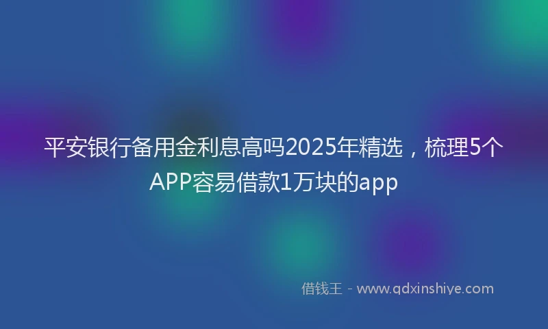 平安银行备用金利息高吗2025年精选，梳理5个APP容易借款1万块的app