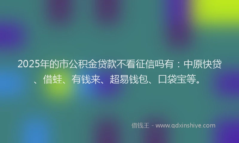 2025年的市公积金贷款不看征信吗有：中原快贷、借蛙、有钱来、超易钱包、口袋宝等。