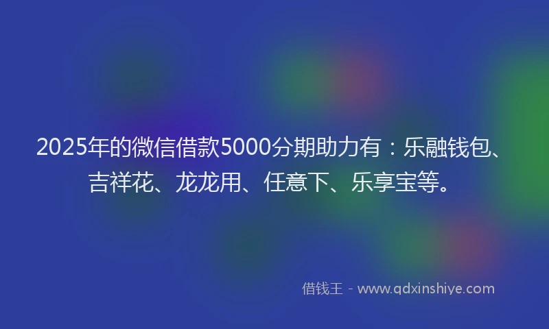 2025年的微信借款5000分期助力有：乐融钱包、吉祥花、龙龙用、任意下、乐享宝等。