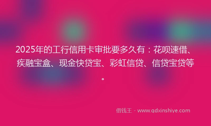 2025年的工行信用卡审批要多久有：花呗速借、疾融宝盒、现金快贷宝、彩虹信贷、信贷宝贷等。