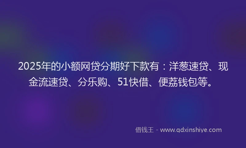 2025年的小额网贷分期好下款有：洋葱速贷、现金流速贷、分乐购、51快借、便荔钱包等。
