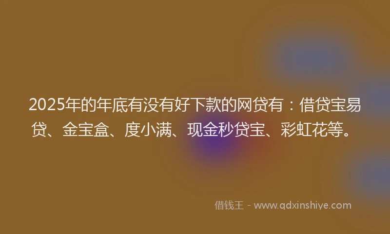 2025年的年底有没有好下款的网贷有：借贷宝易贷、金宝盒、度小满、现金秒贷宝、彩虹花等。