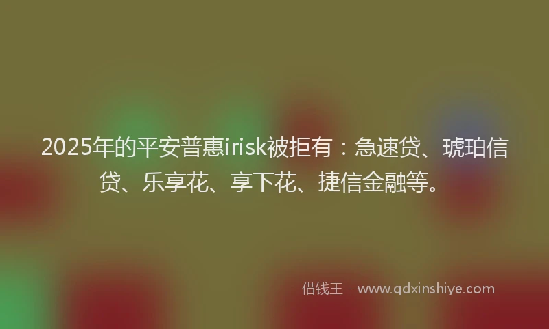 2025年的平安普惠irisk被拒有：急速贷、琥珀信贷、乐享花、享下花、捷信金融等。