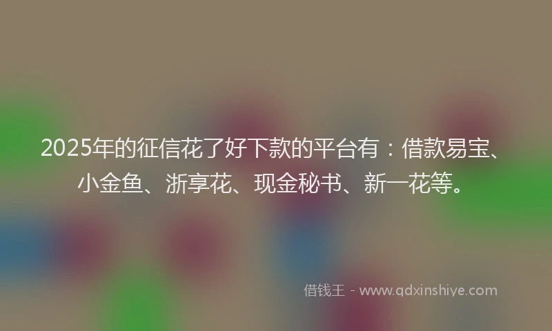 2025年的征信花了好下款的平台有：借款易宝、小金鱼、浙享花、现金秘书、新一花等。