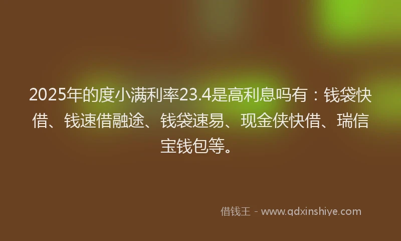 2025年的度小满利率23.4是高利息吗有：钱袋快借、钱速借融途、钱袋速易、现金侠快借、瑞信宝钱包等。