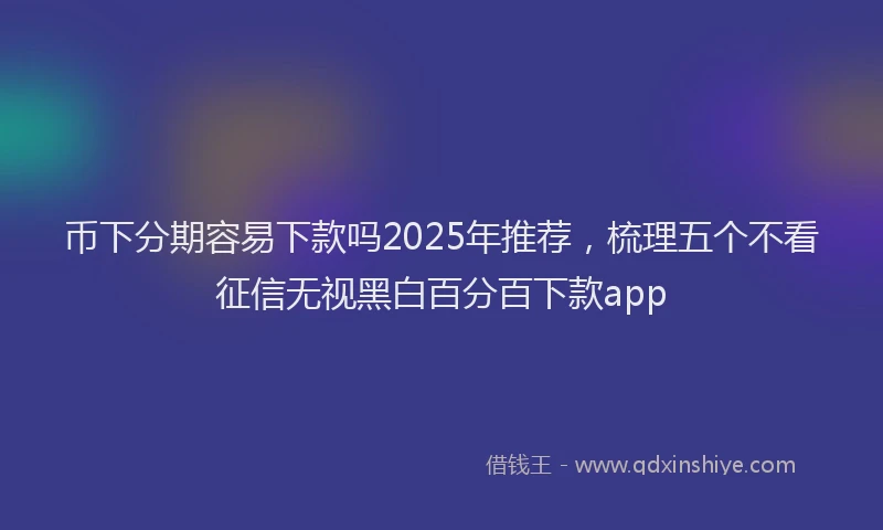 币下分期容易下款吗2025年推荐，梳理五个不看征信无视黑白百分百下款app