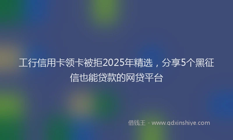工行信用卡领卡被拒2025年精选，分享5个黑征信也能贷款的网贷平台