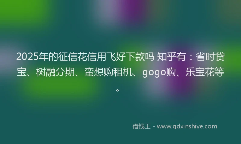 2025年的征信花信用飞好下款吗 知乎有：省时贷宝、树融分期、蛮想购租机、gogo购、乐宝花等。