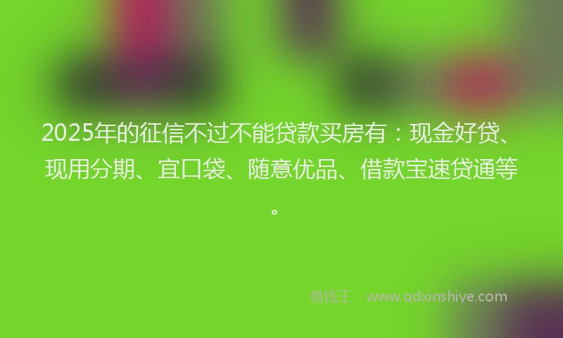 2025年的征信不过不能贷款买房有：现金好贷、现用分期、宜口袋、随意优品、借款宝速贷通等。