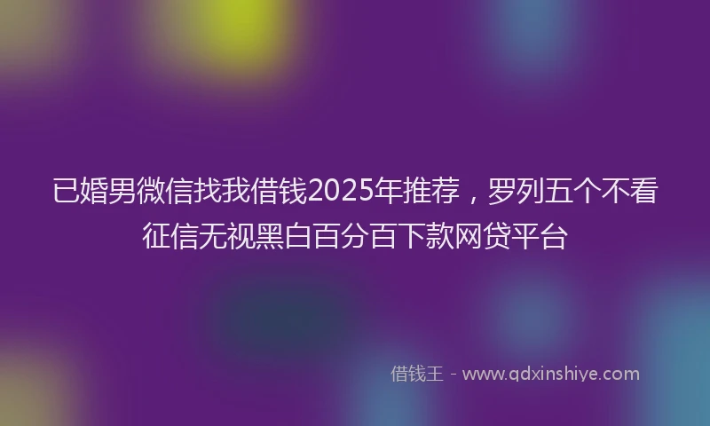 已婚男微信找我借钱2025年推荐，罗列五个不看征信无视黑白百分百下款网贷平台