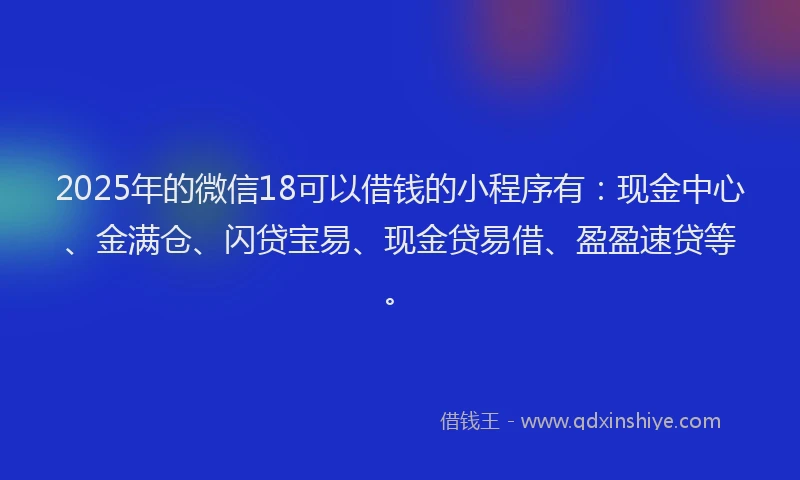 2025年的微信18可以借钱的小程序有：现金中心、金满仓、闪贷宝易、现金贷易借、盈盈速贷等。