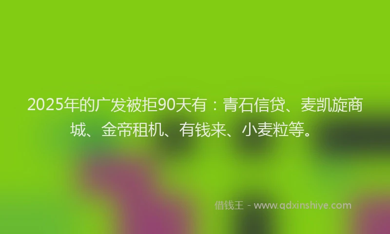 2025年的广发被拒90天有：青石信贷、麦凯旋商城、金帝租机、有钱来、小麦粒等。