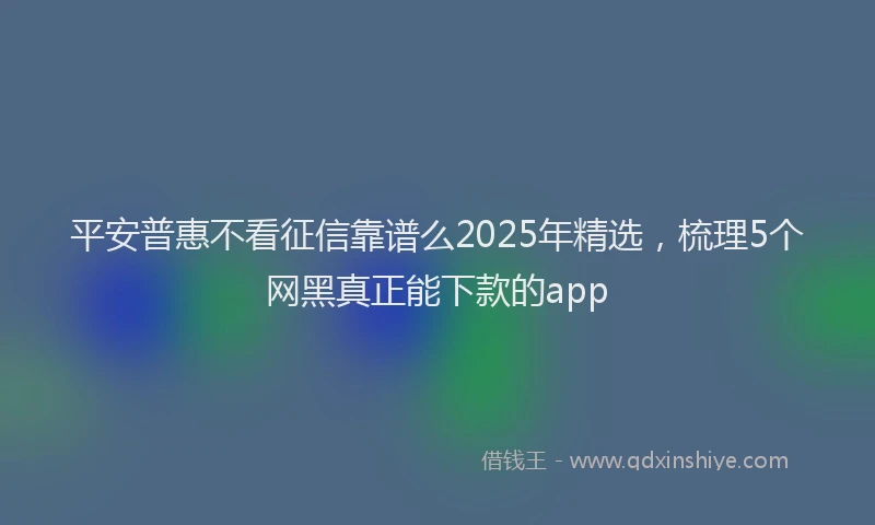 平安普惠不看征信靠谱么2025年精选，梳理5个网黑真正能下款的app