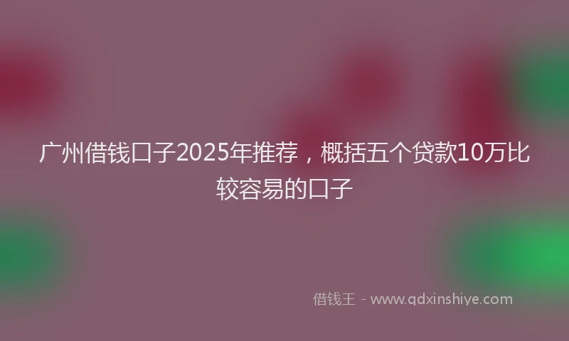 广州借钱口子2025年推荐，概括五个贷款10万比较容易的口子