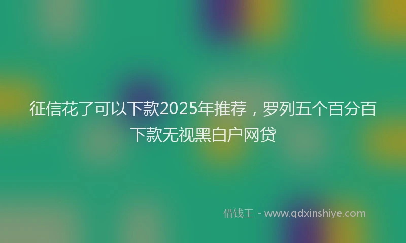 征信花了可以下款2025年推荐，罗列五个百分百下款无视黑白户网贷