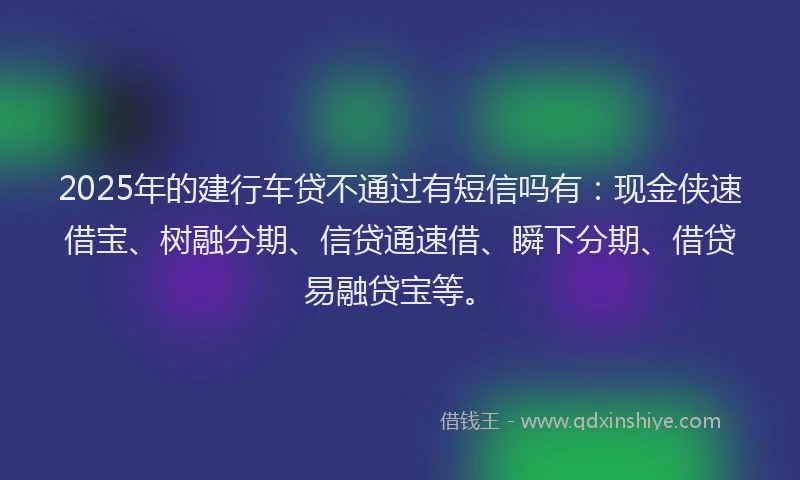 2025年的建行车贷不通过有短信吗有：现金侠速借宝、树融分期、信贷通速借、瞬下分期、借贷易融贷宝等。