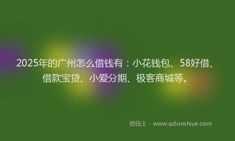 2025年的广州怎么借钱有：小花钱包、58好借、借款宝贷、小爱分期、极客商城等。