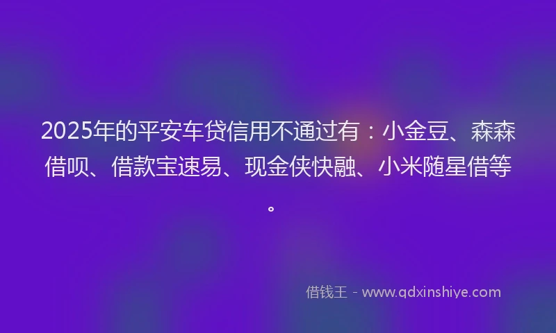2025年的平安车贷信用不通过有：小金豆、森森借呗、借款宝速易、现金侠快融、小米随星借等。