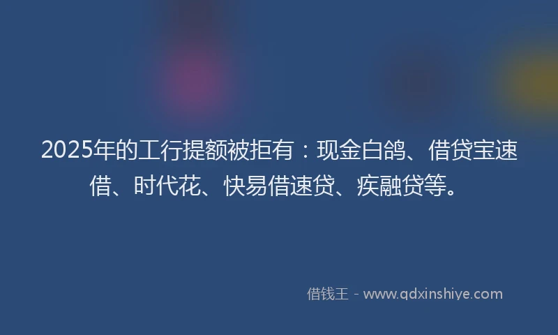 2025年的工行提额被拒有：现金白鸽、借贷宝速借、时代花、快易借速贷、疾融贷等。