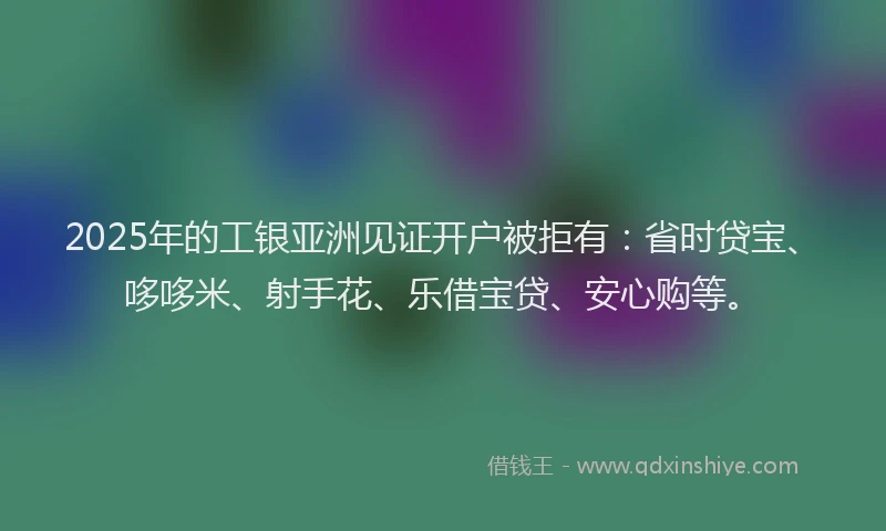 2025年的工银亚洲见证开户被拒有：省时贷宝、哆哆米、射手花、乐借宝贷、安心购等。